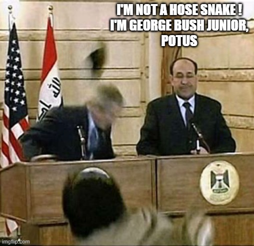 Guy Throwing Shoe At George W. Bush | I'M NOT A HOSE SNAKE !
I'M GEORGE BUSH JUNIOR,
POTUS | image tagged in guy throwing shoe at george w bush | made w/ Imgflip meme maker