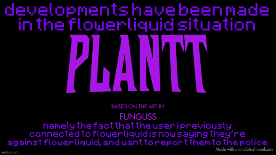 plantt title card (season 2) | developments have been made in the flowerliquid situation; namely the fact that the user i previously connected to flowerliquid is now saying they're against flowerliquid, and want to report them to the police | image tagged in plantt title card season 2 | made w/ Imgflip meme maker