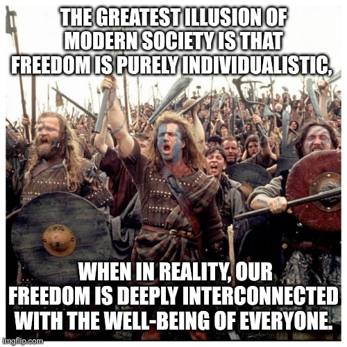 Braveheart Freedom | THE GREATEST ILLUSION OF MODERN SOCIETY IS THAT FREEDOM IS PURELY INDIVIDUALISTIC, WHEN IN REALITY, OUR FREEDOM IS DEEPLY INTERCONNECTED WITH THE WELL-BEING OF EVERYONE. | image tagged in braveheart freedom | made w/ Imgflip meme maker