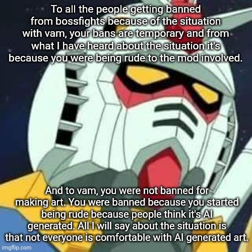 gundam | To all the people getting banned from bossfights because of the situation with vam, your bans are temporary and from what I have heard about the situation it's because you were being rude to the mod involved. And to vam, you were not banned for making art. You were banned because you started being rude because people think it's AI generated. All I will say about the situation is that not everyone is comfortable with AI generated art. | image tagged in gundam | made w/ Imgflip meme maker