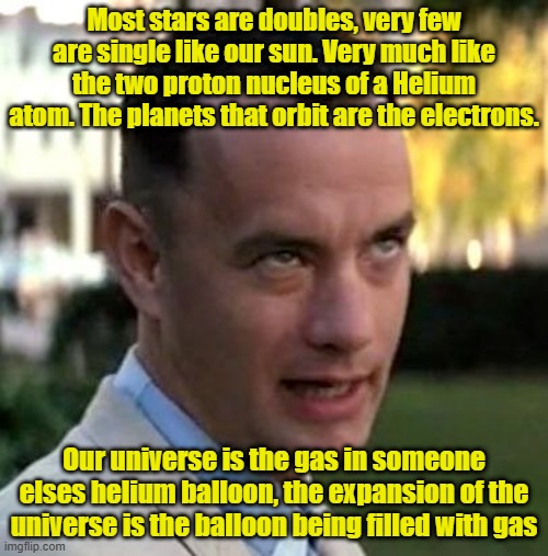 Let's hope they don't overfill until it pops | Most stars are doubles, very few are single like our sun. Very much like the two proton nucleus of a Helium atom. The planets that orbit are the electrons. Our universe is the gas in someone elses helium balloon, the expansion of the universe is the balloon being filled with gas | image tagged in forrest gump again,religion,deep thoughts,balloons | made w/ Imgflip meme maker