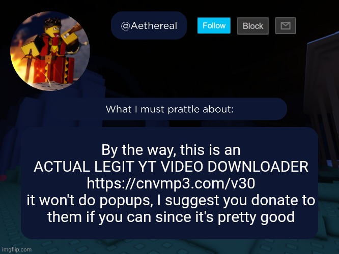 aethereal's forsaken template | By the way, this is an ACTUAL LEGIT YT VIDEO DOWNLOADER
https://cnvmp3.com/v30
it won't do popups, I suggest you donate to them if you can since it's pretty good | image tagged in aethereal's forsaken template | made w/ Imgflip meme maker