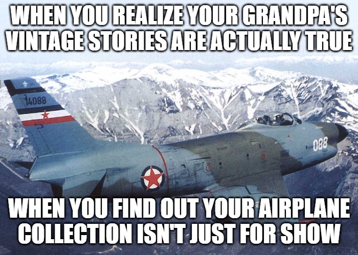 Yugoslav North American F-86D Sabre Dog | WHEN YOU REALIZE YOUR GRANDPA'S VINTAGE STORIES ARE ACTUALLY TRUE; WHEN YOU FIND OUT YOUR AIRPLANE COLLECTION ISN'T JUST FOR SHOW | image tagged in yugoslav north american f-86d sabre dog,slavic lives matter,slavic plane | made w/ Imgflip meme maker