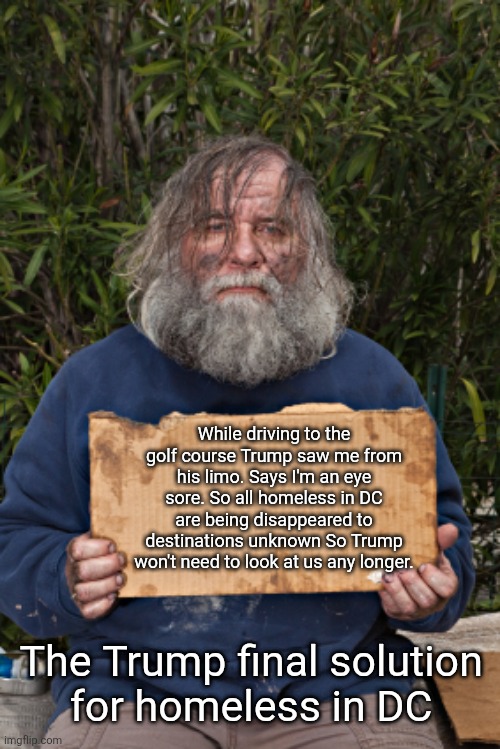 Trump final solution for homeless in DC. Make them disappear | While driving to the golf course Trump saw me from his limo. Says I'm an eye sore. So all homeless in DC are being disappeared to destinations unknown So Trump won't need to look at us any longer. The Trump final solution 
for homeless in DC | image tagged in trump homeless,golf course veiw,limo ride make them disappear,forever,final solution | made w/ Imgflip meme maker