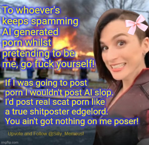 Wannabe poser! | To whoever's keeps spamming AI generated porn whilst pretending to be me, go fuck yourself! If I was going to post porn I wouldn't post AI slop. I'd post real scat porn like a true shitposter edgelord. You ain't got nothing on me poser! | image tagged in disaster girl memeus edition template | made w/ Imgflip meme maker