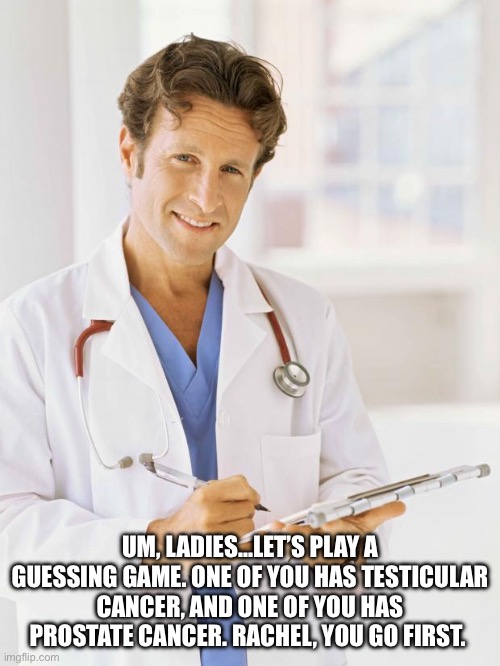 Doctor | UM, LADIES…LET’S PLAY A GUESSING GAME. ONE OF YOU HAS TESTICULAR CANCER, AND ONE OF YOU HAS PROSTATE CANCER. RACHEL, YOU GO FIRST. | image tagged in doctor | made w/ Imgflip meme maker