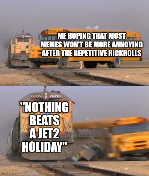 When will it ever end? | ME HOPING THAT MOST MEMES WON'T BE MORE ANNOYING AFTER THE REPETITIVE RICKROLLS; "NOTHING BEATS A JET2 HOLIDAY" | image tagged in a train hitting a school bus | made w/ Imgflip meme maker