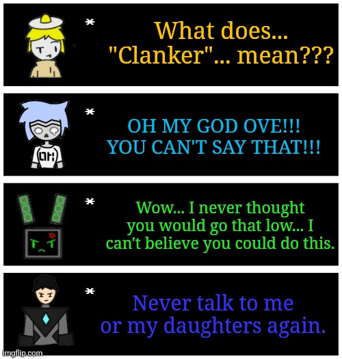 "wha- huh- what did I do????" "You can't just say the C word hard R like that Ove!!!" | What does... "Clanker"... mean??? OH MY GOD OVE!!! YOU CAN'T SAY THAT!!! Wow... I never thought you would go that low... I can't believe you could do this. Never talk to me or my daughters again. | image tagged in 4 undertale textboxes | made w/ Imgflip meme maker