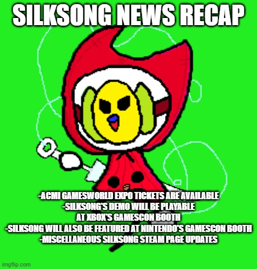 New recap | SILKSONG NEWS RECAP; -ACMI GAMESWORLD EXPO TICKETS ARE AVAILABLE
-SILKSONG'S DEMO WILL BE PLAYABLE AT XBOX'S GAMESCON BOOTH
-SILKSONG WILL ALSO BE FEATURED AT NINTENDO'S GAMESCON BOOTH
-MISCELLANEOUS SILKSONG STEAM PAGE UPDATES | image tagged in hornikeet | made w/ Imgflip meme maker