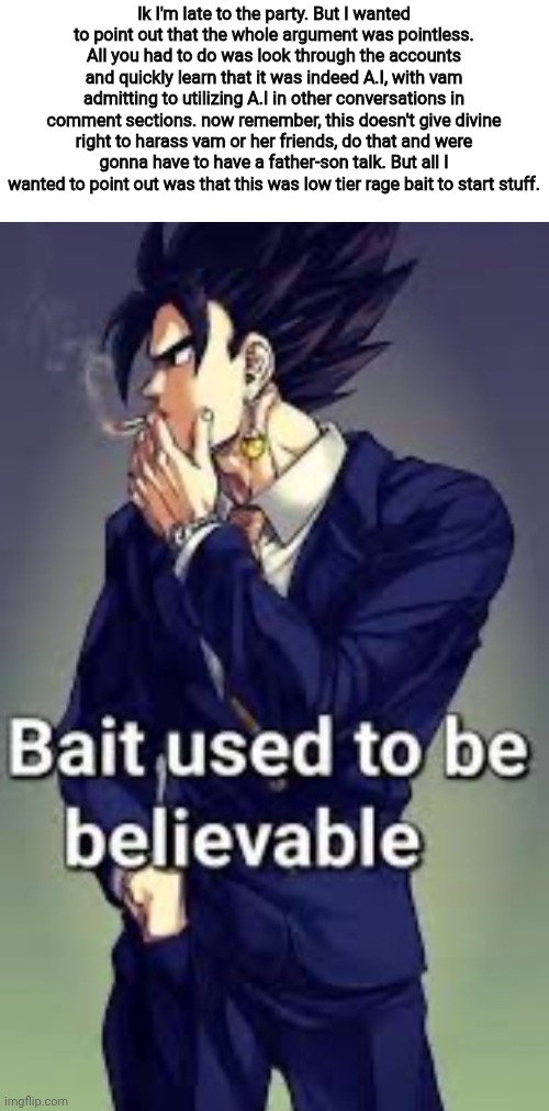 Remember, don't buy into bait. (Mod note: They were probably all alts of the same person) | Ik I'm late to the party. But I wanted to point out that the whole argument was pointless. All you had to do was look through the accounts and quickly learn that it was indeed A.I, with vam admitting to utilizing A.I in other conversations in comment sections. now remember, this doesn't give divine right to harass vam or her friends, do that and were gonna have to have a father-son talk. But all I wanted to point out was that this was low tier rage bait to start stuff. | image tagged in bait used to be believable | made w/ Imgflip meme maker