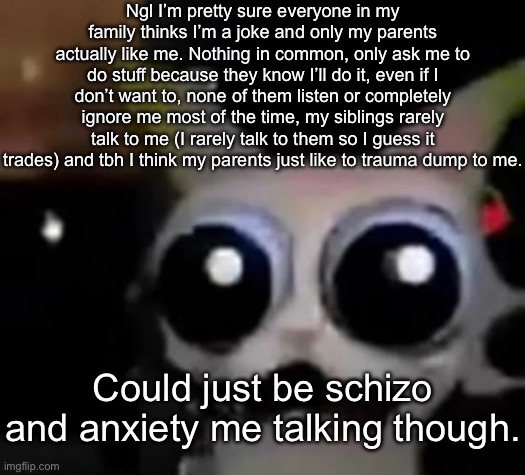 I’m not following the rule of “never trust anything you say after 9:00 PM” on this one, ngl. | Ngl I’m pretty sure everyone in my family thinks I’m a joke and only my parents actually like me. Nothing in common, only ask me to do stuff because they know I’ll do it, even if I don’t want to, none of them listen or completely ignore me most of the time, my siblings rarely talk to me (I rarely talk to them so I guess it trades) and tbh I think my parents just like to trauma dump to me. Could just be schizo and anxiety me talking though. | image tagged in scared car | made w/ Imgflip meme maker