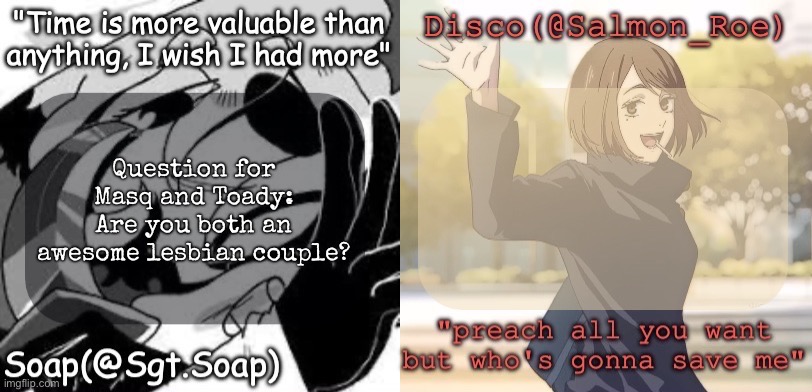 Soap's and Disco's shared temp | Question for Masq and Toady: Are you both an awesome lesbian couple? | image tagged in soap's and disco's shared temp,msmg | made w/ Imgflip meme maker