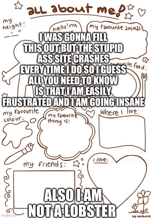 Aaaauuuuggggggggghhhh | I WAS GONNA FILL THIS OUT BUT THE STUPID ASS SITE CRASHES EVERY TIME I DO SO I GUESS ALL YOU NEED TO KNOW IS THAT I AM EASILY FRUSTRATED AND I AM GOING INSANE; ALSO I AM NOT A LOBSTER | image tagged in all about meh | made w/ Imgflip meme maker