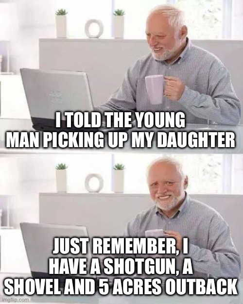 Hide the Pain Harold Meme | I TOLD THE YOUNG MAN PICKING UP MY DAUGHTER JUST REMEMBER, I HAVE A SHOTGUN, A SHOVEL AND 5 ACRES OUTBACK | image tagged in memes,hide the pain harold | made w/ Imgflip meme maker