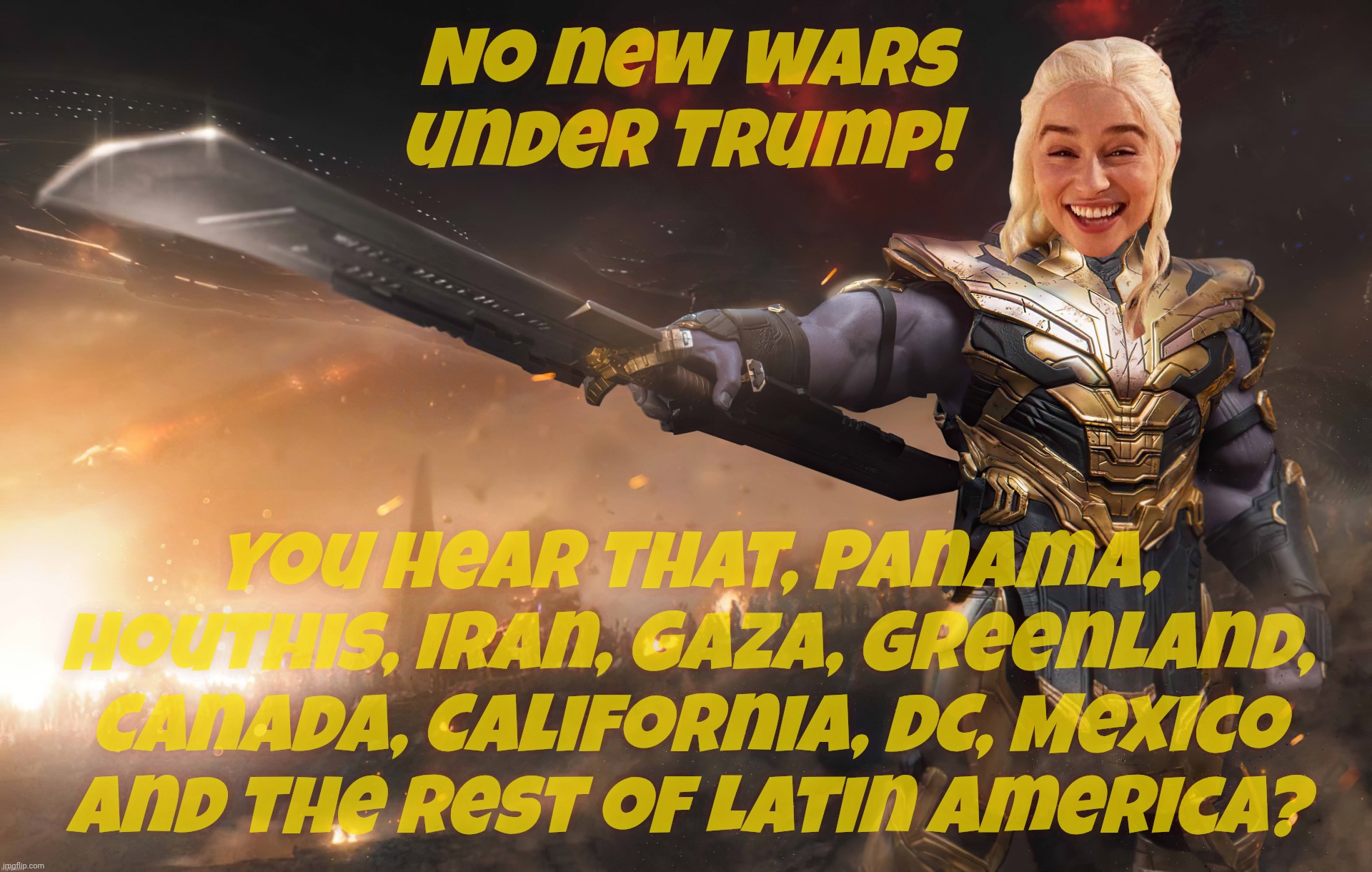 pEaCe unDER tRumP 4evA, yo | No new wars under Trump! You hear that, Panama,
Houthis, Iran, GAza, Greenland,
Canada, California, DC, Mexico and the rest of Latin America? | image tagged in daenerys thanos,no new wars under trump,yeah sure okay,this hasn't been aging well,looks like somebody fibbed,magat hypocrisy | made w/ Imgflip meme maker