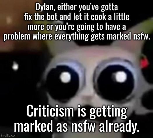 Take this out and redo it, this doesn’t help moderation, it just forces everyone to have nsfw mode active | Dylan, either you’ve gotta fix the bot and let it cook a little more or you’re going to have a problem where everything gets marked nsfw. Criticism is getting marked as nsfw already. | image tagged in scared car | made w/ Imgflip meme maker