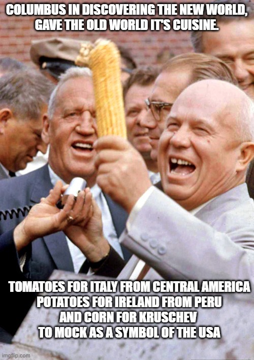 Khrushchev and corn | COLUMBUS IN DISCOVERING THE NEW WORLD,
GAVE THE OLD WORLD IT'S CUISINE. TOMATOES FOR ITALY FROM CENTRAL AMERICA
POTATOES FOR IRELAND FROM PE | image tagged in khrushchev and corn | made w/ Imgflip meme maker