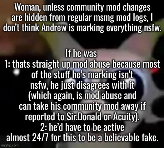 This might legitimately be a bad bot | Woman, unless community mod changes are hidden from regular msmg mod logs, I don’t think Andrew is marking everything nsfw. If he was 
1: thats straight up mod abuse because most of the stuff he’s marking isn’t nsfw, he just disagrees with it (which again, is mod abuse and can take his community mod away if reported to Sir.Donald or Acuity).
2: he’d have to be active almost 24/7 for this to be a believable fake. | image tagged in scared car | made w/ Imgflip meme maker