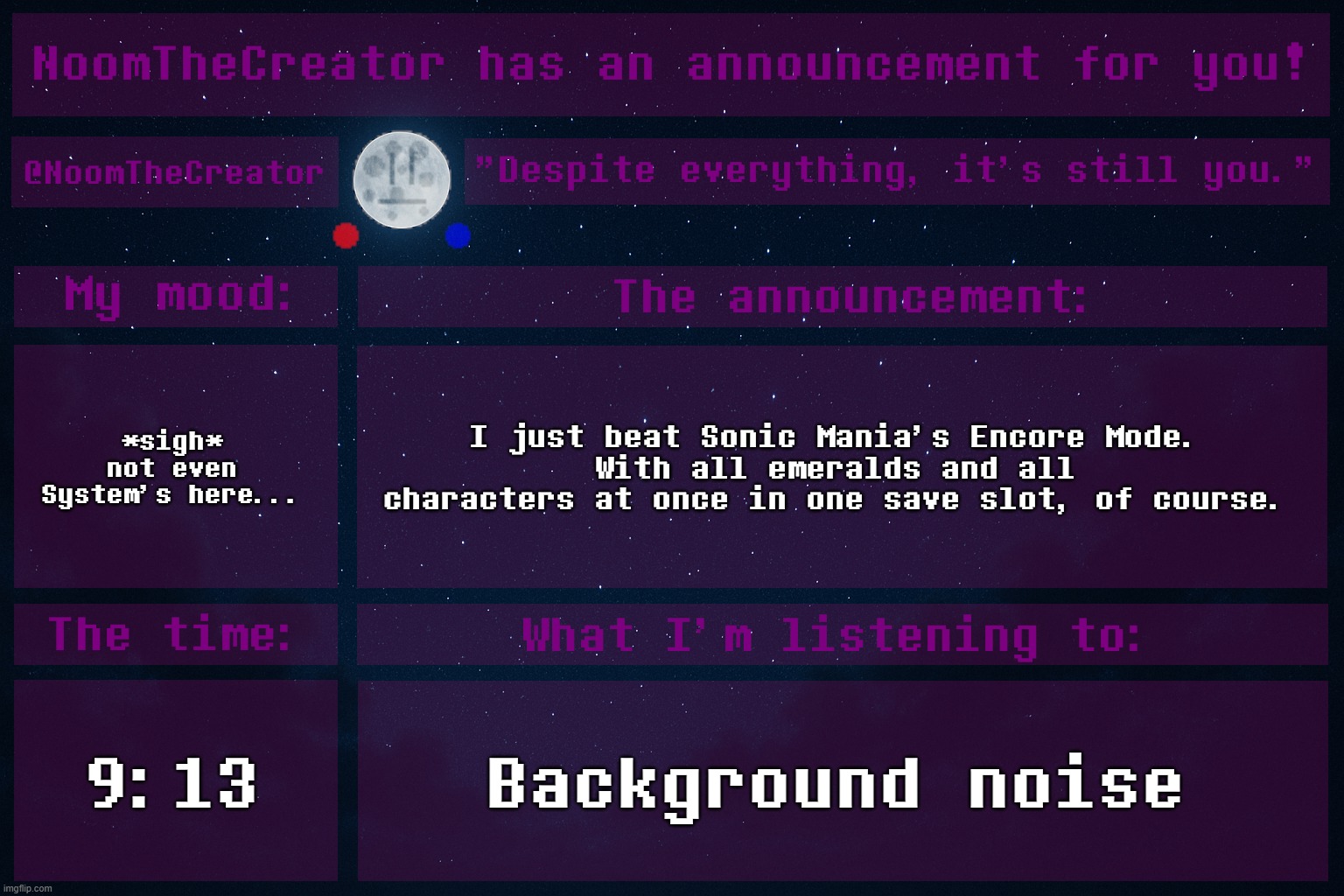heya. | *sigh* not even System's here... I just beat Sonic Mania's Encore Mode.
With all emeralds and all characters at once in one save slot, of course. 9:13; Background noise | image tagged in noomthecreator announcement temp | made w/ Imgflip meme maker