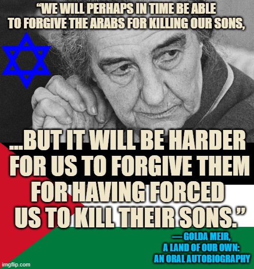 GOLDA MEIER, Prime Minister of Israel Wisdom | “WE WILL PERHAPS IN TIME BE ABLE TO FORGIVE THE ARABS FOR KILLING OUR SONS, ...BUT IT WILL BE HARDER 
FOR US TO FORGIVE THEM
FOR HAVING FORCED 
US TO KILL THEIR SONS.”; ― GOLDA MEIR, 
A LAND OF OUR OWN: 
AN ORAL AUTOBIOGRAPHY | image tagged in golda meir,palestine,israel jews,forgiveness,children,starvation | made w/ Imgflip meme maker