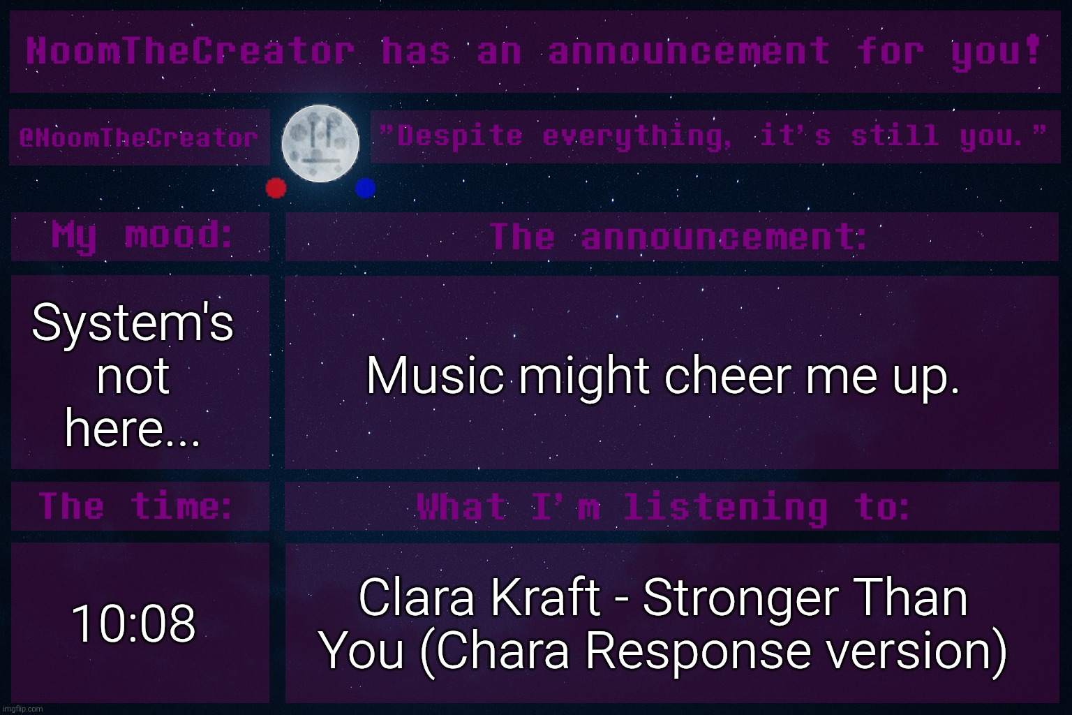 heya. | System's not here... Music might cheer me up. 10:08; Clara Kraft - Stronger Than You (Chara Response version) | image tagged in noomthecreator announcement temp | made w/ Imgflip meme maker