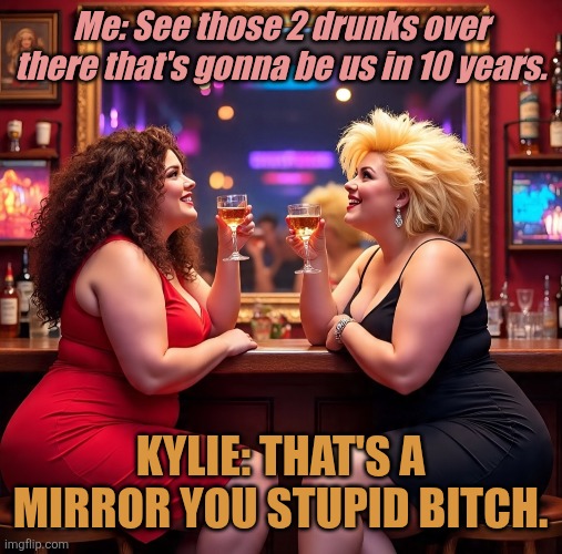 Bar | Me: See those 2 drunks over there that's gonna be us in 10 years. KYLIE: THAT'S A MIRROR YOU STUPID BITCH. | image tagged in drinking | made w/ Imgflip meme maker
