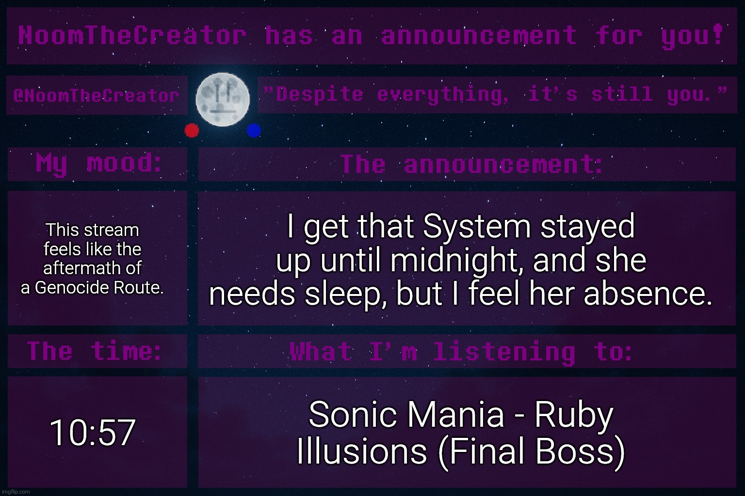 heya. | This stream feels like the aftermath of a Genocide Route. I get that System stayed up until midnight, and she needs sleep, but I feel her absence. 10:57; Sonic Mania - Ruby Illusions (Final Boss) | image tagged in noomthecreator announcement temp | made w/ Imgflip meme maker