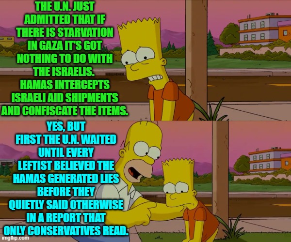In other words, don't expect leftist-loyal U.S. media outlets to pass along the truth. | THE U.N. JUST ADMITTED THAT IF THERE IS STARVATION IN GAZA IT'S GOT NOTHING TO DO WITH THE ISRAELIS.  HAMAS INTERCEPTS ISRAELI AID SHIPMENTS AND CONFISCATE THE ITEMS. YES, BUT FIRST THE U.N. WAITED UNTIL EVERY LEFTIST BELIEVED THE HAMAS GENERATED LIES BEFORE THEY QUIETLY SAID OTHERWISE IN A REPORT THAT ONLY CONSERVATIVES READ. | image tagged in homer and bart worst day so far | made w/ Imgflip meme maker