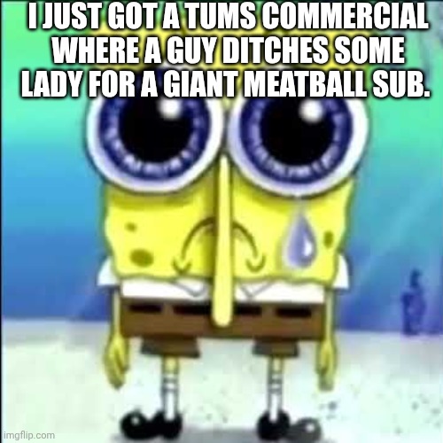 Sad Spongebob | I JUST GOT A TUMS COMMERCIAL WHERE A GUY DITCHES SOME LADY FOR A GIANT MEATBALL SUB. | image tagged in sad spongebob | made w/ Imgflip meme maker