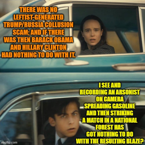 It's EASY to follow leftist logic.  Insane, but easy. | THERE WAS NO LEFTIST-GENERATED TRUMP/RUSSIA COLLUSION SCAM; AND IF THERE WAS THEN BARACK OBAMA AND HILLARY CLINTON HAD NOTHING TO DO WITH IT. I SEE AND RECORDING AN ARSONIST ON CAMERA SPREADING GASOLINE AND THEN STRIKING A MATCH IN A NATIONAL FOREST HAS GOT NOTHING TO DO WITH THE RESULTING BLAZE? | image tagged in umbrella academy meme | made w/ Imgflip meme maker