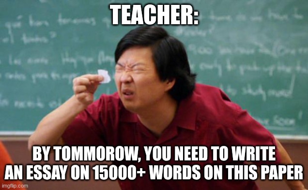 Tiny piece of paper | TEACHER:; BY TOMMOROW, YOU NEED TO WRITE AN ESSAY ON 15000+ WORDS ON THIS PAPER | image tagged in tiny piece of paper | made w/ Imgflip meme maker