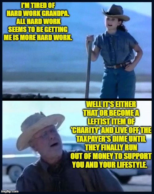 In the long run It's probably best to stick to hard work.  But you do you. | I'M TIRED OF HARD WORK GRANDPA.  ALL HARD WORK SEEMS TO BE GETTING ME IS MORE HARD WORK. WELL IT'S EITHER THAT OR BECOME A LEFTIST ITEM OF 'CHARITY' AND LIVE OFF THE TAXPAYER'S DIME UNTIL THEY FINALLY RUN OUT OF MONEY TO SUPPORT YOU AND YOUR LIFESTYLE. | image tagged in i m tired of this grandpa | made w/ Imgflip meme maker