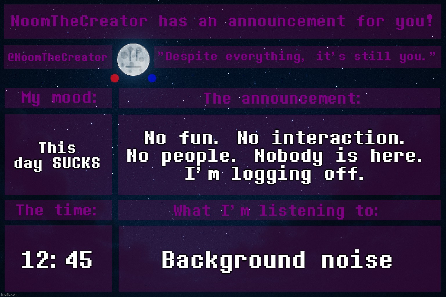 This day is bad asf. I wished I would've woken up to a different day. | This day SUCKS; No fun. No interaction. No people. Nobody is here.
I'm logging off. 12:45; Background noise | image tagged in noomthecreator announcement temp | made w/ Imgflip meme maker