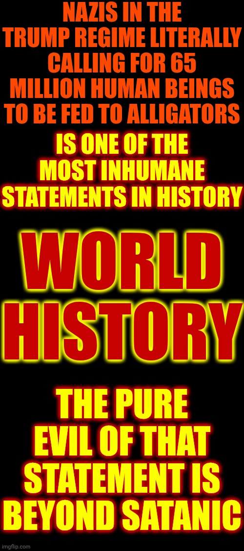 Maga Has Gone Full Nazi Evil & They're Riding With Satan All The Way To Hell.  Trump & His People Have ALL Gone To The Dark Side | NAZIS IN THE TRUMP REGIME LITERALLY CALLING FOR 65 MILLION HUMAN BEINGS TO BE FED TO ALLIGATORS; IS ONE OF THE MOST INHUMANE STATEMENTS IN HISTORY; WORLD HISTORY; THE PURE EVIL OF THAT STATEMENT IS BEYOND SATANIC | image tagged in memes,maga,nazis,inhumane,disgusting,basket of deplorables | made w/ Imgflip meme maker