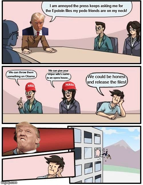 Just tell the truth | I am annoyed the press keeps asking me for the Epstein files my pedo friends are on my neck! We can give your striper wife's name to an opera house... We can throw them something on Obama; We could be honest and release the files! | image tagged in donald trump,trump,maga,jeffrey epstein,epstein,deep state | made w/ Imgflip meme maker