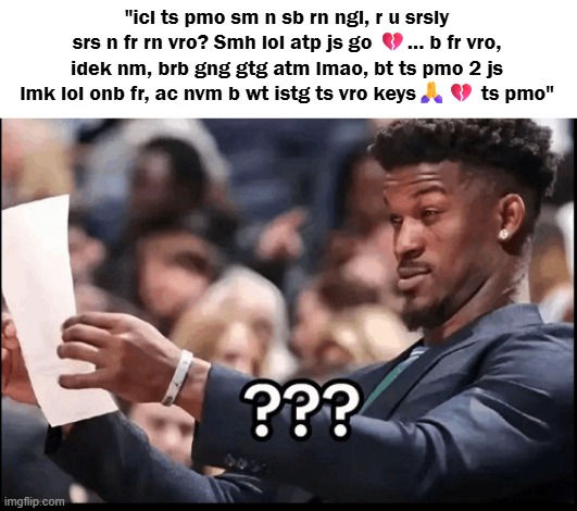 what the fuck is TikTok abbreviations anymore | "icl ts pmo sm n sb rn ngl, r u srsly srs n fr rn vro? Smh lol atp js go 💔... b fr vro, idek nm, brb gng gtg atm lmao, bt ts pmo 2 js lmk lol onb fr, ac nvm b wt istg ts vro keys🙏💔 ts pmo" | image tagged in slang,tiktok,jimmy butler | made w/ Imgflip meme maker