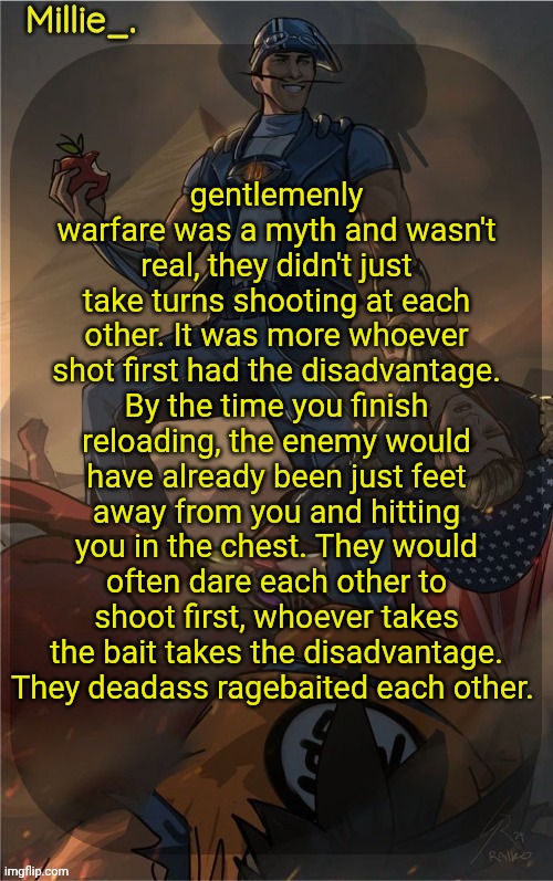 History fact jumpscare | gentlemenly warfare was a myth and wasn't real, they didn't just take turns shooting at each other. It was more whoever shot first had the disadvantage. By the time you finish reloading, the enemy would have already been just feet away from you and hitting you in the chest. They would often dare each other to shoot first, whoever takes the bait takes the disadvantage. They deadass ragebaited each other. | image tagged in millie's sportacus solos fiction announcement template | made w/ Imgflip meme maker