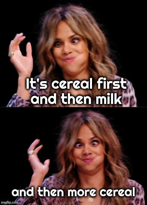 Lovely Halle Berry | It's cereal first
and then milk and then more cereal | image tagged in lovely halle berry | made w/ Imgflip meme maker