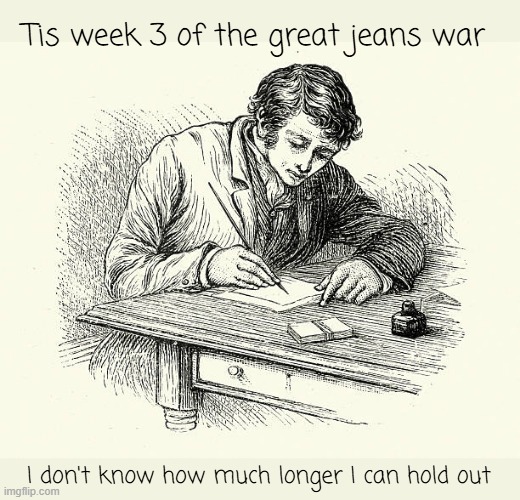 Tell Mother, I Love Her | Tis week 3 of the great jeans war I don't know how much longer I can hold out | image tagged in the great jeans war | made w/ Imgflip meme maker