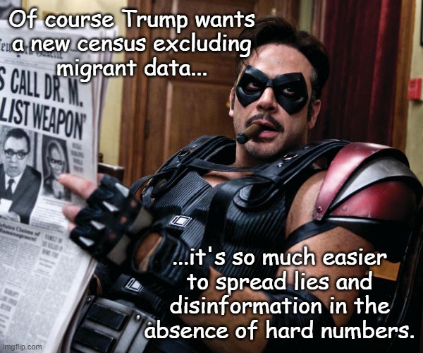 Welp... I've totally forgotten that Epstein was a child r-ping pedo who used Mar-a-Lago as a recruitment center. | Of course Trump wants
a new census excluding
migrant data... ...it's so much easier
to spread lies and
disinformation in the
absence of hard numbers. | image tagged in trump-epstein-maxwell pedo cabal,trump unfit unqualified dangerous,corrupt,pos,obvious distraction attempt | made w/ Imgflip meme maker