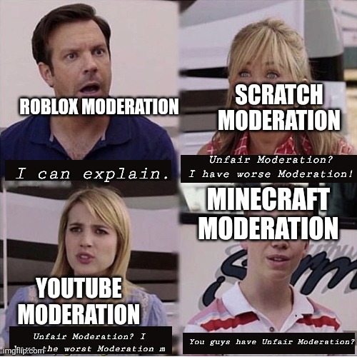 Moderation be like: | SCRATCH MODERATION; ROBLOX MODERATION; Unfair Moderation? I have worse Moderation! I can explain. MINECRAFT MODERATION; YOUTUBE MODERATION; You guys have Unfair Moderation? Unfair Moderation? I have the worst Moderation m | image tagged in you guys are getting paid template,moderation system,memes,funny,youtube,roblox | made w/ Imgflip meme maker