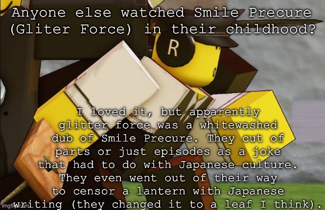 My sillyyyy | Anyone else watched Smile Precure (Gliter Force) in their childhood? I loved it, but apparently glitter force was a whitewashed dub of Smile Precure. They cut of parts or just episodes as a joke that had to do with Japanese culture. They even went out of their way to censor a lantern with Japanese writing (they changed it to a leaf I think). | image tagged in my sillyyyy | made w/ Imgflip meme maker
