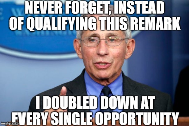 Dr. Fauci | NEVER FORGET, INSTEAD OF QUALIFYING THIS REMARK I DOUBLED DOWN AT EVERY SINGLE OPPORTUNITY | image tagged in dr fauci | made w/ Imgflip meme maker