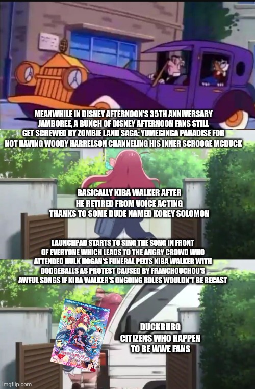 Zombie Land Saga Intro | MEANWHILE IN DISNEY AFTERNOON'S 35TH ANNIVERSARY JAMBOREE, A BUNCH OF DISNEY AFTERNOON FANS STILL GET SCREWED BY ZOMBIE LAND SAGA: YUMEGINGA PARADISE FOR NOT HAVING WOODY HARRELSON CHANNELING HIS INNER SCROOGE MCDUCK; BASICALLY KIBA WALKER AFTER HE RETIRED FROM VOICE ACTING THANKS TO SOME DUDE NAMED KOREY SOLOMON; LAUNCHPAD STARTS TO SING THE SONG IN FRONT OF EVERYONE WHICH LEADS TO THE ANGRY CROWD WHO ATTENDED HULK HOGAN'S FUNERAL PELTS KIBA WALKER WITH DODGEBALLS AS PROTEST CAUSED BY FRANCHOUCHOU'S AWFUL SONGS IF KIBA WALKER'S ONGOING ROLES WOULDN'T BE RECAST; DUCKBURG CITIZENS WHO HAPPEN TO BE WWE FANS | image tagged in zombie land saga intro,hulk hogan,disney afternoon,mourning | made w/ Imgflip meme maker