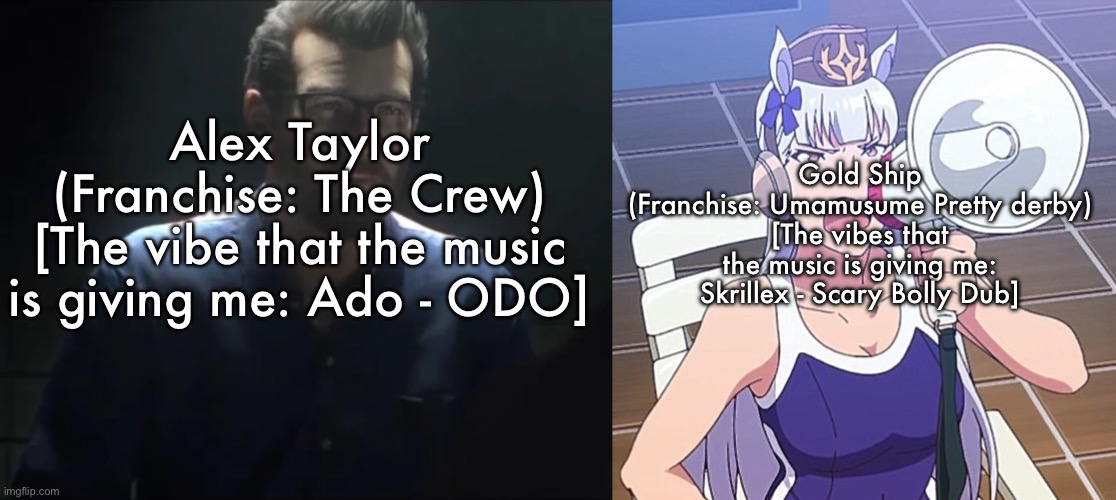 Gold Ship
(Franchise: Umamusume Pretty derby)
[The vibes that the music is giving me: Skrillex - Scary Bolly Dub]; Alex Taylor
(Franchise: The Crew)
[The vibe that the music is giving me: Ado - ODO] | made w/ Imgflip meme maker