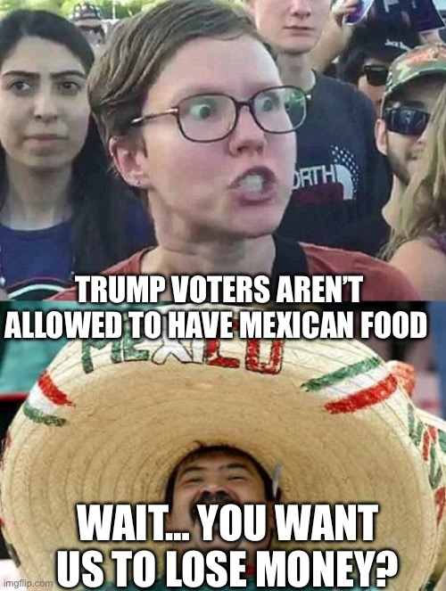 TRUMP VOTERS AREN’T ALLOWED TO HAVE MEXICAN FOOD; WAIT… YOU WANT US TO LOSE MONEY? | image tagged in triggered liberal,juan,politics,political meme,mexican food | made w/ Imgflip meme maker