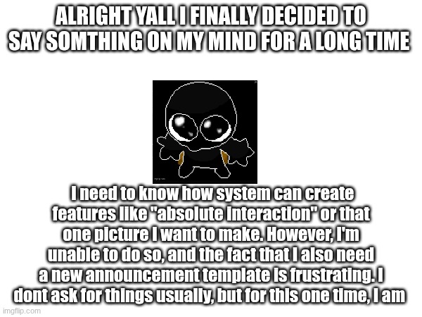 :( | ALRIGHT YALL I FINALLY DECIDED TO SAY SOMTHING ON MY MIND FOR A LONG TIME; I need to know how system can create features like "absolute interaction" or that one picture I want to make. However, I'm unable to do so, and the fact that I also need a new announcement template is frustrating. I dont ask for things usually, but for this one time, I am | made w/ Imgflip meme maker