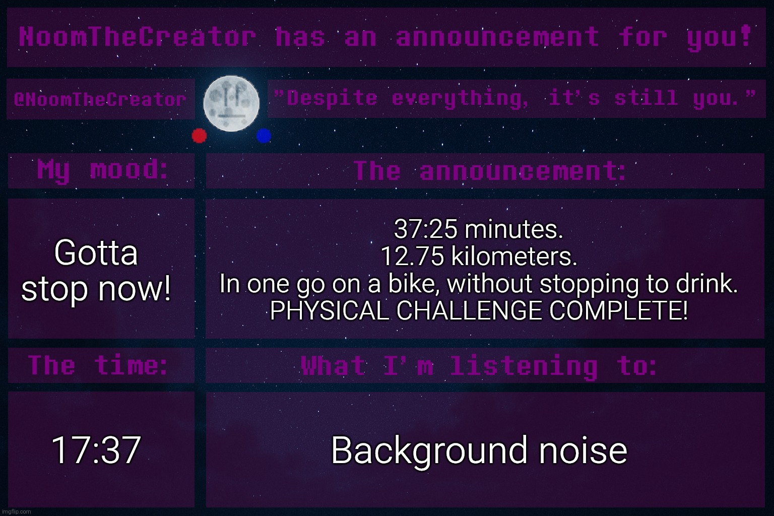 heya. | Gotta stop now! 37:25 minutes.
12.75 kilometers.
In one go on a bike, without stopping to drink.
PHYSICAL CHALLENGE COMPLETE! 17:37; Background noise | image tagged in noomthecreator announcement temp | made w/ Imgflip meme maker
