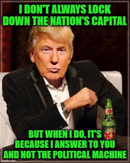 Make American Great Again | I DON'T ALWAYS LOCK DOWN THE NATION'S CAPITAL; BUT WHEN I DO, IT'S BECAUSE I ANSWER TO YOU AND NOT THE POLITICAL MACHINE | image tagged in trump most interesting man in the world | made w/ Imgflip meme maker