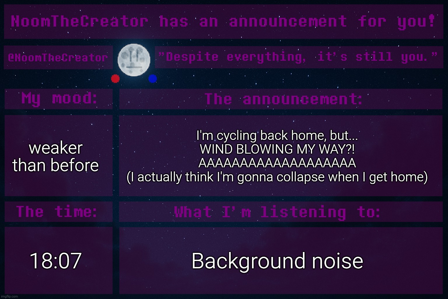 ... | weaker than before; I'm cycling back home, but...
WIND BLOWING MY WAY?!
AAAAAAAAAAAAAAAAAAA
(I actually think I'm gonna collapse when I get home); 18:07; Background noise | image tagged in noomthecreator announcement temp | made w/ Imgflip meme maker